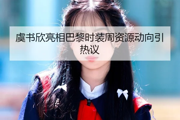 虞书欣亮相巴黎时装周资源动向引热议